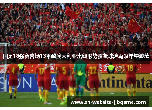 国足18强赛客场13不敌澳大利亚出线形势骤紧球迷再叹希望渺茫