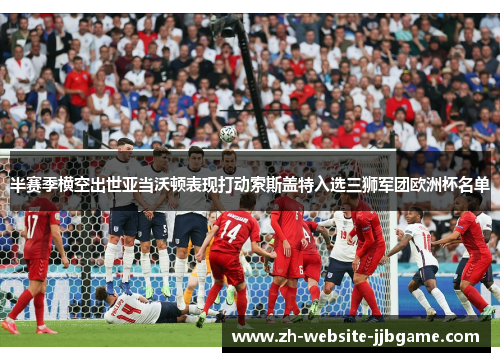 半赛季横空出世亚当沃顿表现打动索斯盖特入选三狮军团欧洲杯名单