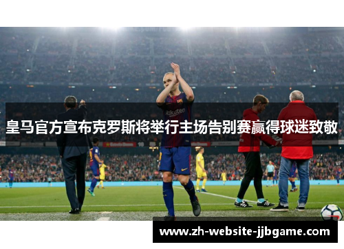 皇马官方宣布克罗斯将举行主场告别赛赢得球迷致敬