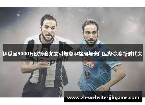 伊瓜因9000万欧转会尤文引爆意甲格局与豪门军备竞赛新时代来